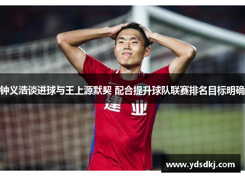 钟义浩谈进球与王上源默契 配合提升球队联赛排名目标明确