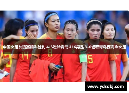 中国女足友谊赛精彩胜利 4-3逆转青岛U16男足 3-0轻取青岛西海岸女足